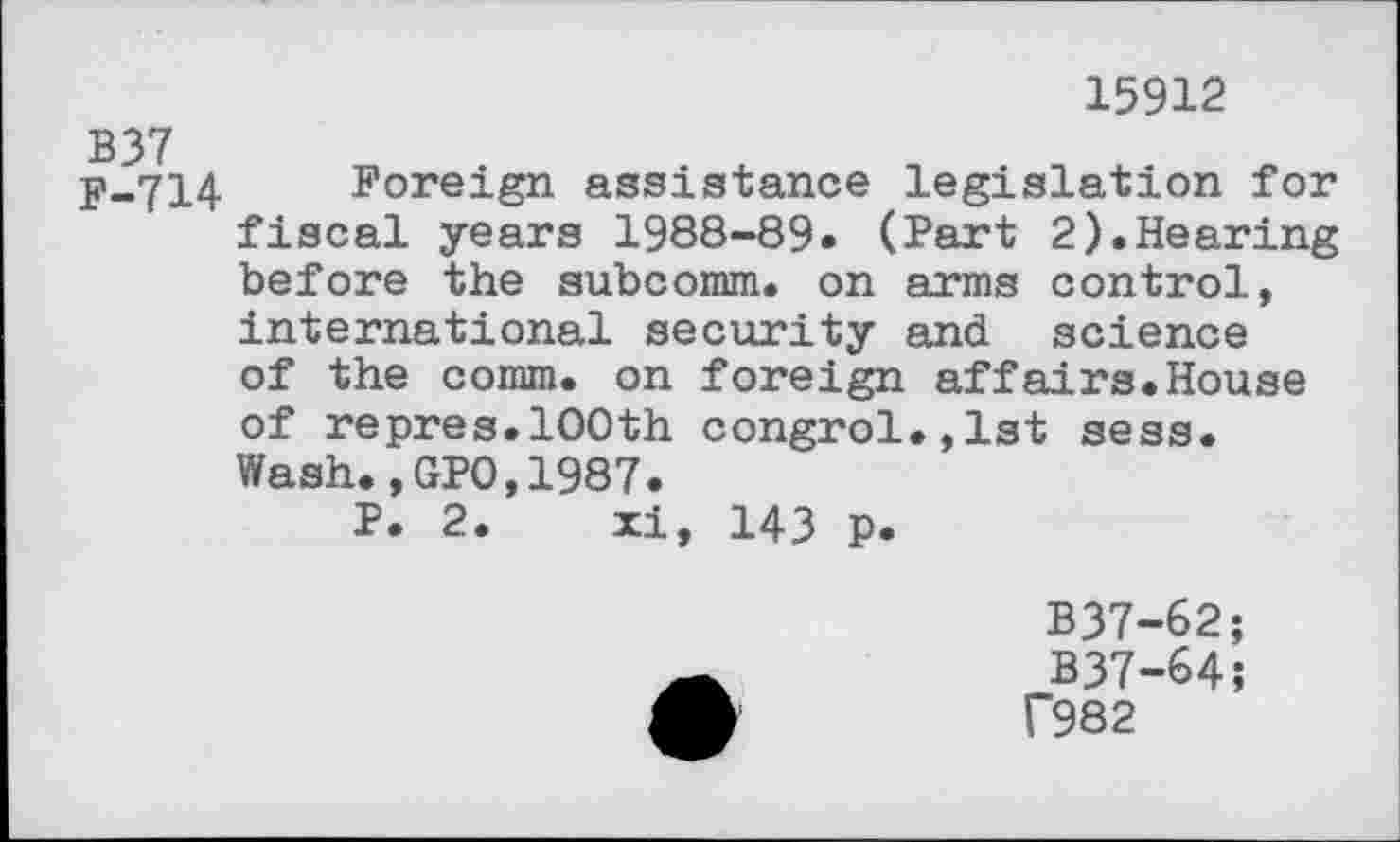 ﻿15912
B37
F-714 Foreign assistance legislation for fiscal years 1988-89. (Part 2).Hearing before the subcomm, on arms control, international security and science of the comm, on foreign affairs.House of repres.100th congrol.,lst sess. Wash.,GPO,1987.
P. 2. xi, 143 p.
B37-62;
B37-64;
f982